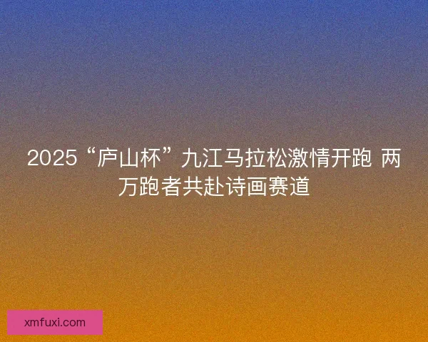 2025 “庐山杯” 九江马拉松激情开跑 两万跑者共赴诗画赛道