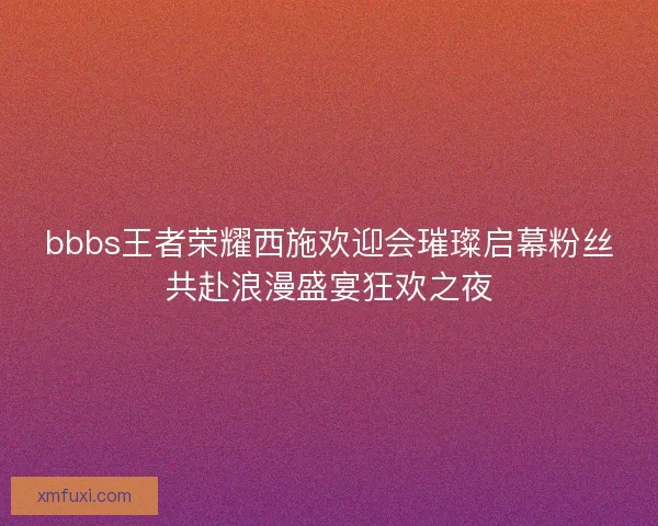 bbbs王者荣耀西施欢迎会璀璨启幕粉丝共赴浪漫盛宴狂欢之夜