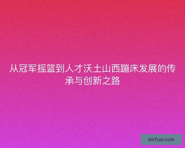 从冠军摇篮到人才沃土山西蹦床发展的传承与创新之路